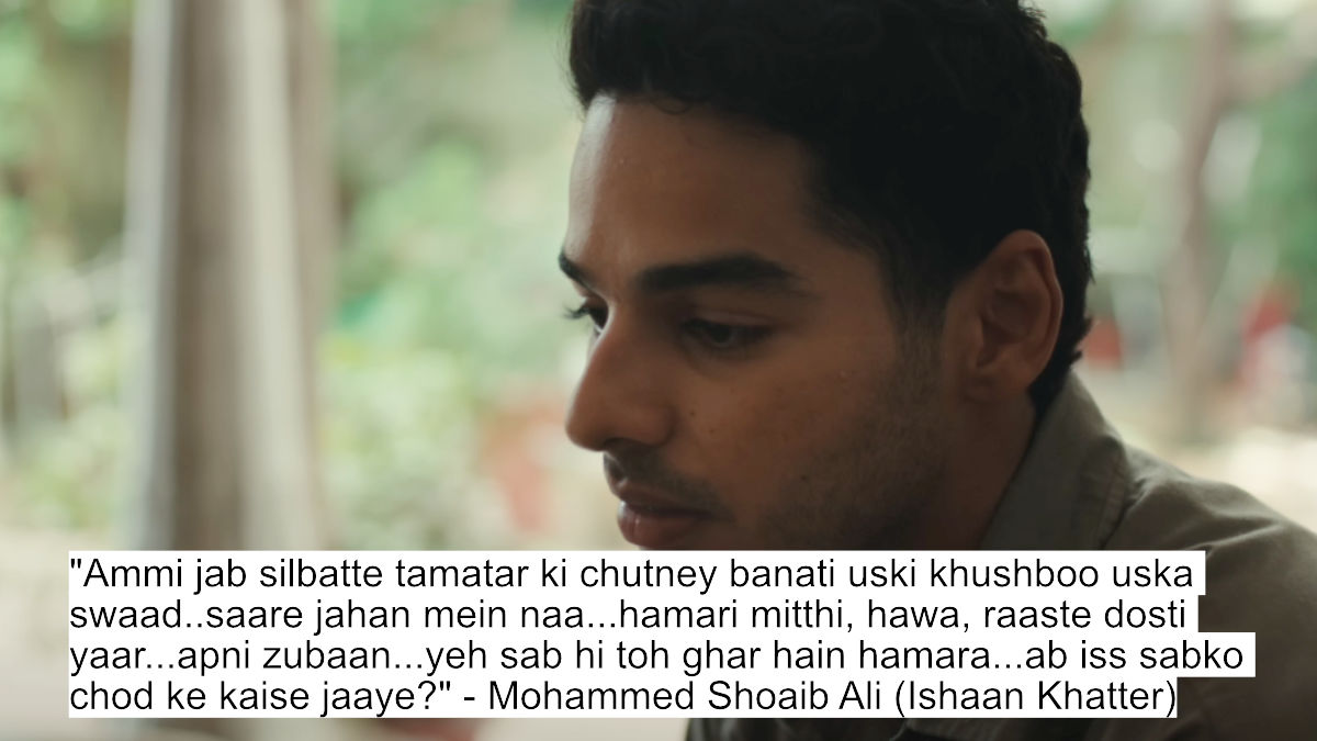 "ammi jab silbatte tamatar ki chutney banati uski khushboo uska swaad..saare jahan mein naa...hamari mitthi, hawa, raaste dosti yaar...apni zubaan...yeh sab hi toh ghar hain hamara...ab iss sabko chod ke kaise jaaye?" - mohammed shoaib ali (ishaan khatter)