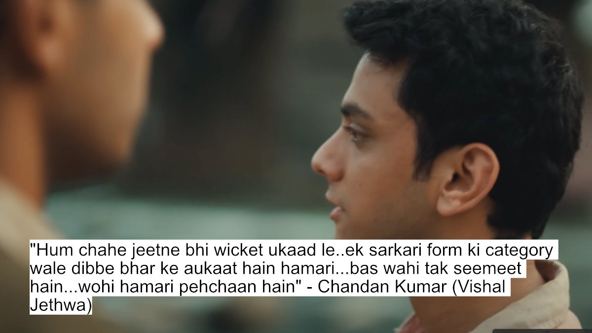 "hum chahe jeetne bhi wicket ukaad le..ek sarkari form ki category wale dibbe bhar ke aukaat hain hamari...bas wahi tak seemeet hain...wohi hamari pehchaan hain" - chandan kumar (vishal jethwa)