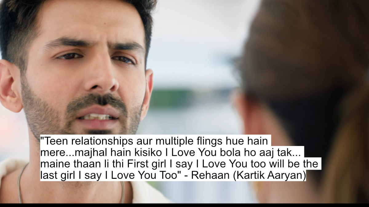 "teen relationships aur multiple flings hue hain mere...majhal hain kisiko i love you bola ho aaj tak... maine thaan li thi first girl i say i love you too will be the last girl i say i love you too" - rehaan (kartik aaryan)