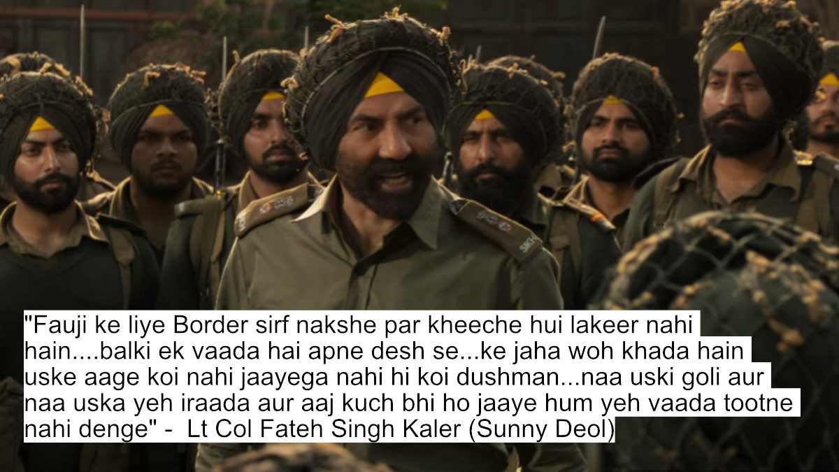 "fauji ke liye border sirf nakshe par kheeche hui lakeer nahi hain....balki ek vaada hai apne desh se...ke jaha woh khada hain uske aage koi nahi jaayega nahi hi koi dushman...naa uski goli aur naa uska yeh iraada aur aaj kuch bhi ho jaaye hum yeh vaada tootne nahi denge" -  lt col fateh singh kaler (sunny deol)
